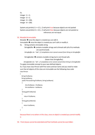 Ex.
    Integer   i1 = 2;
    Integer   i2 = 2;
    Integer   i3 = 200;
    Integer   i4 = 200;

    System.out.println( i1 == i2 ); // will print true because objects are not pooled
    System.out.println( i3 == i4 ); // will print false because objects are not pooled so
                                       references are not equal.

53. Mutable & Immutable
    Mutable  once the object is created you can edit it.
    Immutable  once the object is created you can't edit or modify it.
    Ex. String contains immutable string
         StringBuffer  contains mutable strings and is thread safe (all of its methods
                         are synchronized).
          StringBuffer sb = "abc"; // compilation error cannot convert from String to StringBuffer


          StringBuilder  contains mutable strings but is not thread safe.
                                     (faster than StringBuffer)
         StringBuilder sb = "ab" ; // compilation error cannot convert from String to StringBuilder
    To apply Immutable concept to your own defined objects.
    Ex. if you have class Person with first name and last name and you need to make
    sure that all objects of this class are immutable see the following class code
    class Person
    {
       String firstName;
       String lastName;
       public Person(String firstName, String lastName)
       {
              this.firstName = firstName;
              this.lastName = lastName;
       }
       String getFirstName()
       {
            return firstName;
       }
       String getLastName()
       {
           return lastName;
       }
    }


    because there is no setters in this class, once an object is created you cannot modify
    it

54. Final classes cannot be extended and final methods cannot be overridden
 