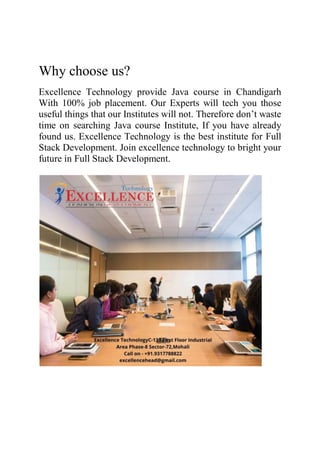 Why choose us?
Excellence Technology provide Java course in Chandigarh
With 100% job placement. Our Experts will tech you those
useful things that our Institutes will not. Therefore don’t waste
time on searching Java course Institute, If you have already
found us. Excellence Technology is the best institute for Full
Stack Development. Join excellence technology to bright your
future in Full Stack Development.
 