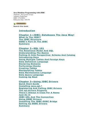 Java Database Programming with JDBC
(Publisher: The Coriolis Group)
Author(s): Pratik Patel
ISBN: 1576100561
Publication Date: 10/01/96



S ea r c h thi s book :


        Introduction

        Chapter 1—JDBC: Databases The Java Way!
        What Is The JDBC?
        The JDBC Structure
        ODBC’s Part In The JDBC
        Summary

        Chapter 2—SQL 101
        The Relational Model And SQL
        Understanding The Basics
        Putting It Into Perspective: Schema And Catalog
        Introducing Keys
        Using Multiple Tables And Foreign Keys
        Data Definition Language
        Declaring Domains
        Performing Checks
        Creating Tables
        Manipulating Tables
        Data Maintenance Language
        Data Query Language
        Coming Up Next

        Chapter 3—Using JDBC Drivers
        Quick Start Guide
        Installing java.sql.*
        Registering And Calling JDBC Drivers
        The sql.drivers Property
        There’s Always A Class For A Name
        Just Do It
        JDBC URL And The Connection
        Using ODBC Drivers
        Installing The JDBC-ODBC Bridge
        Setting Up ODBC Drivers
        Summary
 