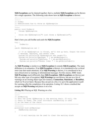 SQLExceptions can be chained together; that is, multiple SQLExceptions can be thrown
for a single operation. The following code shows how an SQLException is thrown:
//---------------------------------------------------------------------
------
// fooBar
// Demonstrates how to throw an SQLException
//---------------------------------------------------------------------
-----
public void fooBar()
    throws SQLException
{
    throw new SQLException("I just threw a SQLException");
}
Here’s how you call fooBar and catch the SQLException:
try {
     fooBar();
}
catch (SQLException ex) {

     // If an SQLException is thrown, we'll end up here. Output the error
    // message, SQLstate, and vendor code.
     System.out.println("A SQLException was caught!");
     System.out.println("Message: " + ex.getMessage());
      System.out.println("SQLState: " + ex.getSQLState());
      System.out.println("Vendor Code: " + ex.getErrorCode());
}
An SQLWarning is similar to an SQLException (it extends SQLException). The main
difference is in semantics. If an SQLException is thrown, it is considered to be a critical
error (one that needs attention). If an SQLWarning is thrown, it is considered to be a
non-critical error (a warning or informational message). For this reason, JDBC treats
SQLWarnings much differently than SQLExceptions. SQLExceptions are thrown just
like any other type of exception; SQLWarnings are not thrown, but put on a list of
warnings on an owning object type (for instance, Connection, Statement, or ResultSet,
which we’ll cover later). Because they are put on a list, it is up to the application to poll
for warnings after the completion of an operation. Listing 10.1 shows a method that
accepts an SQLWarning and places it on a list.
Listing 10.1 Placing an SQL Warning on a list.
//---------------------------------------------------------------------
-----
// setWarning
// Sets the given SQLWarning in the warning chain. If null, the
// chain is reset. The local attribute lastWarning is used
// as the head of the chain.
//---------------------------------------------------------------
---------
protected void setWarning(
    SQLWarning warning)
{

     // A null warning can be used to clear the warning stack
 