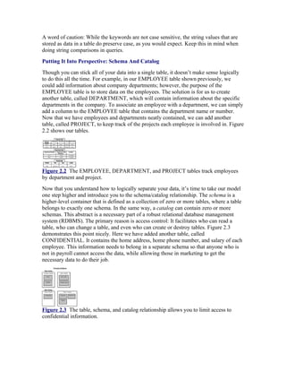 A word of caution: While the keywords are not case sensitive, the string values that are
stored as data in a table do preserve case, as you would expect. Keep this in mind when
doing string comparisons in queries.
Putting It Into Perspective: Schema And Catalog
Though you can stick all of your data into a single table, it doesn’t make sense logically
to do this all the time. For example, in our EMPLOYEE table shown previously, we
could add information about company departments; however, the purpose of the
EMPLOYEE table is to store data on the employees. The solution is for us to create
another table, called DEPARTMENT, which will contain information about the specific
departments in the company. To associate an employee with a department, we can simply
add a column to the EMPLOYEE table that contains the department name or number.
Now that we have employees and departments neatly contained, we can add another
table, called PROJECT, to keep track of the projects each employee is involved in. Figure
2.2 shows our tables.




Figure 2.2 The EMPLOYEE, DEPARTMENT, and PROJECT tables track employees
by department and project.
Now that you understand how to logically separate your data, it’s time to take our model
one step higher and introduce you to the schema/catalog relationship. The schema is a
higher-level container that is defined as a collection of zero or more tables, where a table
belongs to exactly one schema. In the same way, a catalog can contain zero or more
schemas. This abstract is a necessary part of a robust relational database management
system (RDBMS). The primary reason is access control: It facilitates who can read a
table, who can change a table, and even who can create or destroy tables. Figure 2.3
demonstrates this point nicely. Here we have added another table, called
CONFIDENTIAL. It contains the home address, home phone number, and salary of each
employee. This information needs to belong in a separate schema so that anyone who is
not in payroll cannot access the data, while allowing those in marketing to get the
necessary data to do their job.




Figure 2.3 The table, schema, and catalog relationship allows you to limit access to
confidential information.
 
