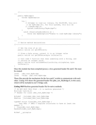 //-----------------------------------------------------------------
---
      public MyBridge()
          throws SQLException
      {
          try {
              // Attempt to load our library. For Win95/NT, this will
                // be myBridge.dll. For Unix systems, this will be
              // libmyBridge.so.
                 System.loadLibrary("myBridge");
          }
            catch (UnsatisfiedLinkError e) {
                 throw new SQLException("Unable to load myBridge library");
          }
      }
      //-----------------------------------------------------------------
---
    // Native method declarations
//--------------------------------------------------------------------

      // Get the size of an int
      public native int getINTSize();

      // Given a byte array, convert it to an integer value
      public native int getINTValue(byte intValue[]);

      // Call some C function that does something with a String, and
      // returns an integer value.
      public native void callSomeFunction(String stringValue, byte
      intValue[]);
}
Once this module has been compiled (javac), a Java generated header file and C file must
be created:
javah     jdbc.test.MyBridge
javah     -stubs jdbc.test.MyBridge
These files provide the mechanism for the Java and C worlds to communicate with each
other. Listing 10.8 shows the generated header file (jdbc_test_MyBridge.h, in this case),
which will be included in our C bridge code.
Listing 10.8 Machine-generated header file for native methods.
/* DO NOT EDIT THIS FILE - it is machine generated */
#include <native.h>
/* Header for class jdbc_test_MyBridge */

#ifndef    _Included_jdbc_test_MyBridge
#define    _Included_jdbc_test_MyBridge

typedef struct Classjdbc_test_MyBridge {
     char PAD; /* ANSI C requires structures to have at least one
member */
} Classjdbc_test_MyBridge;
HandleTo(jdbc_test_MyBridge);

#ifdef __cplusplus
 