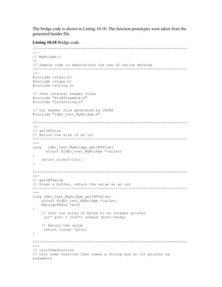 The bridge code is shown in Listing 10.10. The function prototypes were taken from the
generated header file.
Listing 10.10 Bridge code.
//---------------------------------------------------------------------
---
// MyBridge.c
//
// Sample code to demonstrate the use of native methods
//---------------------------------------------------------------------
---
#include <stdio.h>
#include <ctype.h>
#include <string.h>

// Java internal header files
#include "StubPreamble.h"
#include "javaString.h"

// Our header file generated by JAVAH
#include "jdbc_test_MyBridge.h"

//---------------------------------------------------------------------
---
// getINTSize
// Return the size of an int
//---------------------------------------------------------------------
---
long    jdbc_test_MyBridge_getINTSize(
       struct Hjdbc_test_MyBridge *caller)
{
     return sizeof(int);
}

//---------------------------------------------------------------------
---
// getINTValue
// Given a buffer, return the value as an int
//---------------------------------------------------------------------
---
long jdbc_test_MyBridge_getINTValue(
    struct Hjdbc_test_MyBridge *caller,
    HArrayOfByte *buf)
{
    // Cast our array of bytes to an integer pointer
     int* pInt = (int*) unhand (buf)->body;

    // Return the value
     return (long) *pInt;
}

//---------------------------------------------------------------------
---
// callSomeFunction
// Call some function that takes a String and an int pointer as
arguments
 