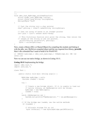//---------------------------------------------------------------------
---
void jdbc_test_MyBridge_callSomeFunction(
    struct Hjdbc_test_MyBridge *caller,
    struct Hjava_lang_String *stringValue,
    HArrayOfByte *buf)
{

    // Cast the string into a char pointer
    char* pString = (char*) makeCString (stringValue);

    // Cast our array of bytes to an integer pointer
    int* pInt = (int*) unhand (buf)->body;

     // This fictitious function will print the string, then return the
    // length of the string in the int pointer.
      printf("String value=%sn", pString);
     *pInt = strlen(pString);
}
Now, create a library (DLL or Shared Object) by compiling this module and linking it
with the jdbc_test_MyDriver compiled object and the one required Java library, javai.lib.
Here’s the command line I used to build it for Win95/NT:
cl -DWIN32 mybridge.c jdbc_test_mybridge.c -FeMyBridge.dll -MD -LD
javai.lib
Now we can use our native bridge, as shown in Listing 10.11.
Listing 10.11 Implementing the bridge.
import jdbc.test.*;
import java.sql.*;

class Test {

      public static void main (String args[]) {

         MyBridge myBridge = null;
          boolean loaded = false;

         try {

              // Create a new bridge object. If it is unable to load our
              // native library, an SQLException will be thrown.
              myBridge = new MyBridge();
              loaded = true;
         }
         catch (SQLException ex) {
             System.out.println("SQLException: " + ex.getMessage());
         }

         // If the bridge was loaded, use the native methods
          if (loaded) {

              // Allocate storage for an int
               byte intValue[] = new byte[myBridge.getINTSize()];
 