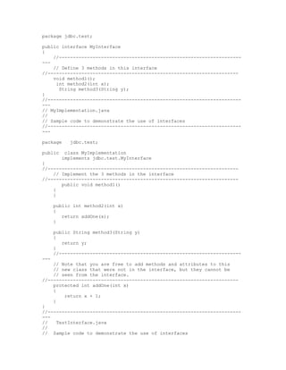 package jdbc.test;

public interface MyInterface
{
    //-----------------------------------------------------------------
---
    // Define 3 methods in this interface
//--------------------------------------------------------------------
    void method1();
     int method2(int x);
      String method3(String y);
}
//---------------------------------------------------------------------
---
// MyImplementation.java
//
// Sample code to demonstrate the use of interfaces
//---------------------------------------------------------------------
---

package     jdbc.test;

public    class MyImplementation
         implements jdbc.test.MyInterface
{
//--------------------------------------------------------------------
    // Implement the 3 methods in the interface
//--------------------------------------------------------------------
       public void method1()
    {
    }

      public int method2(int x)
      {
         return addOne(x);
      }

      public String method3(String y)
      {
         return y;
      }
      //-----------------------------------------------------------------
---
    // Note that you are free to add methods and attributes to this
    // new class that were not in the interface, but they cannot be
    // seen from the interface.
//--------------------------------------------------------------------
    protected int addOne(int x)
    {
         return x + 1;
    }
}
//---------------------------------------------------------------------
---
//    TestInterface.java
//
// Sample code to demonstrate the use of interfaces
 