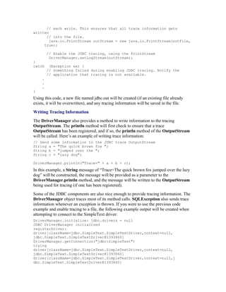 // each write. This ensures that all trace information gets
written
      // into the file.
        java.io.PrintStream outStream = new java.io.PrintStream(outFile,
     true);

         // Enable the JDBC tracing, using the PrintStream
          DriverManager.setLogStream(outStream);
}
catch     (Exception ex) {
         // Something failed during enabling JDBC tracing. Notify the
         // application that tracing is not available.
     .
     .
     .
}
Using this code, a new file named jdbc.out will be created (if an existing file already
exists, it will be overwritten), and any tracing information will be saved in the file.
Writing Tracing Information
The DriverManager also provides a method to write information to the tracing
OutputStream. The println method will first check to ensure that a trace
OutputStream has been registered, and if so, the println method of the OutputStream
will be called. Here’s an example of writing trace information:
// Send some information to the JDBC trace OutputStream
String a = "The quick brown fox ";
String b = "jumped over the ";
String c = "lazy dog";

DriverManager.println("Trace=" + a + b + c);
In this example, a String message of “Trace=The quick brown fox jumped over the lazy
dog” will be constructed, the message will be provided as a parameter to the
DriverManager.println method, and the message will be written to the OutputStream
being used for tracing (if one has been registered).
Some of the JDBC components are also nice enough to provide tracing information. The
DriverManager object traces most of its method calls. SQLException also sends trace
information whenever an exception is thrown. If you were to use the previous code
example and enable tracing to a file, the following example output will be created when
attempting to connect to the SimpleText driver:
DriverManager.initialize: jdbc.drivers = null
JDBC DriverManager initialized
registerDriver:
driver[className=jdbc.SimpleText.SimpleTextDriver,context=null,
jdbc.SimpleText.SimpleTextDriver@1393860]
DriverManager.getConnection("jdbc:SimpleText")
trying
driver[className=jdbc.SimpleText.SimpleTextDriver,context=null,
jdbc.SimpleText.SimpleTextDriver@1393860]
driver[className=jdbc.SimpleText.SimpleTextDriver,context=null,j
dbc.SimpleText.SimpleTextDriver@1393860]
 