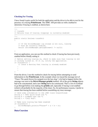 Checking For Tracing
I have found it quite useful for both the application and the driver to be able to test for the
presence of a tracing PrintStream. The JDBC API provides us with a method to
determine if tracing is enabled, as shown here:
//---------------------------------------------------------------------
---
// traceOn
// Returns true if tracing (logging) is currently enabled
//---------------------------------------------------------------------
---
public static boolean traceOn()
{

     // If the DriverManager log stream is not null, tracing
     // must be currently enabled.
     return (DriverManager.getLogStream() != null);

}
From an application, you can use this method to check if tracing has been previously
enabled before blindly setting it:
// Before setting tracing on, check to make sure that tracing is not
// already turned on. If it is, notify the application.
if (traceOn()) {
     // Issue a warning that tracing is already enabled
   .
   .
   .
}
From the driver, I use this method to check for tracing before attempting to send
information to the PrintStream. In the example where we traced the message text of
“Trace=The quick brown fox jumped over the lazy dog,” a lot had to happen before the
message was sent to the DriverManager.println method. All of the given String objects
had to be concatenated, and a new String had to be constructed. That’s a lot of overhead
to go through before even making the println call, especially if tracing is not enabled
(which will probably be the majority of the time). So, for performance reasons, I prefer to
ensure that tracing has been enabled before assembling my trace message:
// Send some information to the JDBC trace OutputStream
String a = "The quick brown fox ";
String b = "jumped over the ";
String c = "lazy dog";

// Make sure tracing has been enabled
if (traceOn()) {
    DriverManager.println("Trace=" + a + b + c);
}

Data Coercion
 