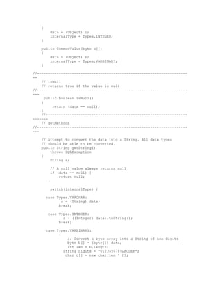 {
          data = (Object) i;
          internalType = Types.INTEGER;
    }

    public CommonValue(byte b[])
    {
        data = (Object) b;
        internalType = Types.VARBINARY;
    }

//---------------------------------------------------------------------
--
    // isNull
    // returns true if the value is null
//---------------------------------------------------------------------
---
      public boolean isNull()
    {
          return (data == null);
    }
    //-----------------------------------------------------------------
-------
    // getMethods
//---------------------------------------------------------------------
---

    // Attempt to convert the data into a String. All data types
    // should be able to be converted.
    public String getString()
        throws SQLException
    {
        String s;

          // A null value always returns null
          if (data == null) {
              return null;
         }

          switch(internalType) {

        case Types.VARCHAR:
               s = (String) data;
              break;

         case Types.INTEGER:
                s = ((Integer) data).toString();
              break;

        case Types.VARBINARY:
              {
                  // Convert a byte array into a String of hex digits
                  byte b[] = (byte[]) data;
                  int len = b.length;
                String digits = "0123456789ABCDEF";
                 char c[] = new char[len * 2];
 