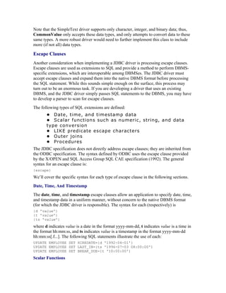 Note that the SimpleText driver supports only character, integer, and binary data; thus,
CommonValue only accepts these data types, and only attempts to convert data to these
same types. A more robust driver would need to further implement this class to include
more (if not all) data types.

Escape Clauses
Another consideration when implementing a JDBC driver is processing escape clauses.
Escape clauses are used as extensions to SQL and provide a method to perform DBMS-
specific extensions, which are interoperable among DBMSes. The JDBC driver must
accept escape clauses and expand them into the native DBMS format before processing
the SQL statement. While this sounds simple enough on the surface, this process may
turn out to be an enormous task. If you are developing a driver that uses an existing
DBMS, and the JDBC driver simply passes SQL statements to the DBMS, you may have
to develop a parser to scan for escape clauses.
The following types of SQL extensions are defined:
       • Date, time, and timestamp data
       • Scalar functions such as numeric, string, and data
       type conversion
       • LIKE predicate escape characters
       • Outer joins
       • Procedures
The JDBC specification does not directly address escape clauses; they are inherited from
the ODBC specification. The syntax defined by ODBC uses the escape clause provided
by the X/OPEN and SQL Access Group SQL CAE specification (1992). The general
syntax for an escape clause is:
{escape}
We’ll cover the specific syntax for each type of escape clause in the following sections.
Date, Time, And Timestamp
The date, time, and timestamp escape clauses allow an application to specify date, time,
and timestamp data in a uniform manner, without concern to the native DBMS format
(for which the JDBC driver is responsible). The syntax for each (respectively) is
{d 'value'}
{t 'value'}
{ts 'value'}
where d indicates value is a date in the format yyyy-mm-dd, t indicates value is a time in
the format hh:mm:ss, and ts indicates value is a timestamp in the format yyyy-mm-dd
hh:mm:ss[.f...]. The following SQL statements illustrate the use of each:
UPDATE EMPLOYEE SET HIREDATE={d '1992-04-01'}
UPDATE EMPLOYEE SET LAST_IN={ts '1996-07-03 08:00:00'}
UPDATE EMPLOYEE SET BREAK_DUE={t '10:00:00'}
Scalar Functions
 