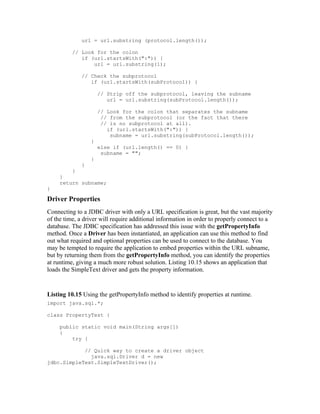 url = url.substring (protocol.length());

          // Look for the colon
             if (url.startsWith(":")) {
                 url = url.substring(1);

             // Check the subprotocol
                if (url.startsWith(subProtocol)) {

                     // Strip off the subprotocol, leaving the subname
                        url = url.substring(subProtocol.length());

                     // Look for the colon that separates the subname
                      // from the subprotocol (or the fact that there
                      // is no subprotocol at all).
                        if (url.startsWith(":")) {
                         subname = url.substring(subProtocol.length());
                 }
                     else if (url.length() == 0) {
                      subname = "";
                 }
             }
         }
     }
     return subname;
}

Driver Properties
Connecting to a JDBC driver with only a URL specification is great, but the vast majority
of the time, a driver will require additional information in order to properly connect to a
database. The JDBC specification has addressed this issue with the getPropertyInfo
method. Once a Driver has been instantiated, an application can use this method to find
out what required and optional properties can be used to connect to the database. You
may be tempted to require the application to embed properties within the URL subname,
but by returning them from the getPropertyInfo method, you can identify the properties
at runtime, giving a much more robust solution. Listing 10.15 shows an application that
loads the SimpleText driver and gets the property information.


Listing 10.15 Using the getPropertyInfo method to identify properties at runtime.
import java.sql.*;

class PropertyTest {

     public static void main(String args[])
     {
         try {

            // Quick way to create a driver object
              java.sql.Driver d = new
jdbc.SimpleText.SimpleTextDriver();
 