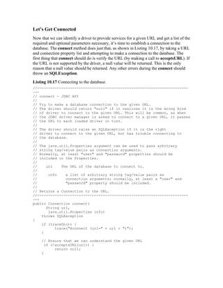Let’s Get Connected
Now that we can identify a driver to provide services for a given URL and get a list of the
required and optional parameters necessary, it’s time to establish a connection to the
database. The connect method does just that, as shown in Listing 10.17, by taking a URL
and connection property list and attempting to make a connection to the database. The
first thing that connect should do is verify the URL (by making a call to acceptsURL). If
the URL is not supported by the driver, a null value will be returned. This is the only
reason that a null value should be returned. Any other errors during the connect should
throw an SQLException.
Listing 10.17 Connecting to the database.
//---------------------------------------------------------------------
---
// connect - JDBC API
//
// Try to make a database connection to the given URL.
// The driver should return "null" if it realizes it is the wrong kind
// of driver to connect to the given URL. This will be common, as when
// the JDBC driver manager is asked to connect to a given URL, it passes
// the URL to each loaded driver in turn.
//
// The driver should raise an SQLException if it is the right
// driver to connect to the given URL, but has trouble connecting to
// the database.
//
// The java.util.Properties argument can be used to pass arbitrary
// string tag/value pairs as connection arguments.
// Normally, at least "user" and "password" properties should be
// included in the Properties.
//
//    url    The URL of the database to connect to.
//
//     info    a list of arbitrary string tag/value pairs as
//             connection arguments; normally, at least a "user" and
//             "password" property should be included.
//
// Returns a Connection to the URL.
//---------------------------------------------------------------------
---
public Connection connect(
      String url,
       java.util.Properties info)
    throws SQLException
{
    if (traceOn()) {
          trace("@connect (url=" + url + ")");
    }

     // Ensure that we can understand the given URL
       if (!acceptsURL(url)) {
            return null;
     }
 