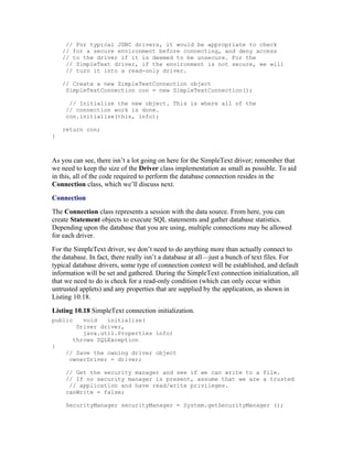 // For typical JDBC drivers, it would be appropriate to check
    // for a secure environment before connecting, and deny access
    // to the driver if it is deemed to be unsecure. For the
     // SimpleText driver, if the environment is not secure, we will
     // turn it into a read-only driver.

    // Create a new SimpleTextConnection object
     SimpleTextConnection con = new SimpleTextConnection();

      // Initialize the new object. This is where all of the
     // connection work is done.
     con.initialize(this, info);

    return con;
}



As you can see, there isn’t a lot going on here for the SimpleText driver; remember that
we need to keep the size of the Driver class implementation as small as possible. To aid
in this, all of the code required to perform the database connection resides in the
Connection class, which we’ll discuss next.
Connection
The Connection class represents a session with the data source. From here, you can
create Statement objects to execute SQL statements and gather database statistics.
Depending upon the database that you are using, multiple connections may be allowed
for each driver.
For the SimpleText driver, we don’t need to do anything more than actually connect to
the database. In fact, there really isn’t a database at all—just a bunch of text files. For
typical database drivers, some type of connection context will be established, and default
information will be set and gathered. During the SimpleText connection initialization, all
that we need to do is check for a read-only condition (which can only occur within
untrusted applets) and any properties that are supplied by the application, as shown in
Listing 10.18.
Listing 10.18 SimpleText connection initialization.
public    void   initialize(
        Driver driver,
          java.util.Properties info)
       throws SQLException
{
     // Save the owning driver object
      ownerDriver = driver;

     // Get the security manager and see if we can write to a file.
     // If no security manager is present, assume that we are a trusted
      // application and have read/write privileges.
     canWrite = false;

     SecurityManager securityManager = System.getSecurityManager ();
 