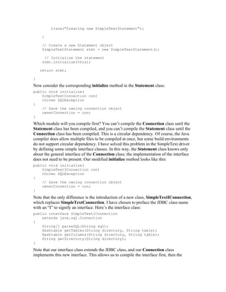 trace("Creating new SimpleTextStatement");

     }

     // Create a new Statement object
     SimpleTextStatement stmt = new SimpleTextStatement();

      // Initialize the statement
     stmt.initialize(this);

    return stmt;

}
Now consider the corresponding initialize method in the Statement class:
public void initialize(
    SimpleTextConnection con)
    throws SQLException
{
    // Save the owning connection object
    ownerConnection = con;
}
Which module will you compile first? You can’t compile the Connection class until the
Statement class has been compiled, and you can’t compile the Statement class until the
Connection class has been compiled. This is a circular dependency. Of course, the Java
compiler does allow multiple files to be compiled at once, but some build environments
do not support circular dependency. I have solved this problem in the SimpleText driver
by defining some simple interface classes. In this way, the Statement class knows only
about the general interface of the Connection class; the implementation of the interface
does not need to be present. Our modified initialize method looks like this:
public void initialize(
    SimpleTextIConnection con)
    throws SQLException
{
    // Save the owning connection object
    ownerConnection = con;
}
Note that the only difference is the introduction of a new class, SimpleTextIConnection,
which replaces SimpleTextConnection. I have chosen to preface the JDBC class name
with an “I” to signify an interface. Here’s the interface class:
public interface SimpleTextIConnection
    extends java.sql.Connection
{
    String[] parseSQL(String sql);
    Hashtable getTables(String directory, String table);
    Hashtable getColumns(String directory, String table);
    String getDirectory(String directory);
}
Note that our interface class extends the JDBC class, and our Connection class
implements this new interface. This allows us to compile the interface first, then the
 