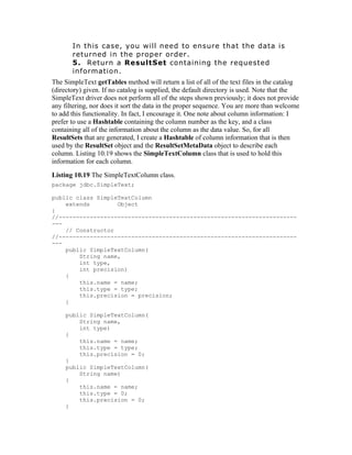 In this case, you will need to ensure that the data is
       returned in the proper order.
       5. Return a ResultSet containing the requested
       information.
The SimpleText getTables method will return a list of all of the text files in the catalog
(directory) given. If no catalog is supplied, the default directory is used. Note that the
SimpleText driver does not perform all of the steps shown previously; it does not provide
any filtering, nor does it sort the data in the proper sequence. You are more than welcome
to add this functionality. In fact, I encourage it. One note about column information: I
prefer to use a Hashtable containing the column number as the key, and a class
containing all of the information about the column as the data value. So, for all
ResultSets that are generated, I create a Hashtable of column information that is then
used by the ResultSet object and the ResultSetMetaData object to describe each
column. Listing 10.19 shows the SimpleTextColumn class that is used to hold this
information for each column.
Listing 10.19 The SimpleTextColumn class.
package jdbc.SimpleText;

public class SimpleTextColumn
    extends        Object
{
//---------------------------------------------------------------------
---
    // Constructor
//---------------------------------------------------------------------
---
    public SimpleTextColumn(
        String name,
        int type,
        int precision)
    {
        this.name = name;
        this.type = type;
        this.precision = precision;
    }

     public SimpleTextColumn(
         String name,
         int type)
     {
         this.name = name;
         this.type = type;
         this.precision = 0;
     }
     public SimpleTextColumn(
         String name)
     {
         this.name = name;
         this.type = 0;
         this.precision = 0;
     }
 