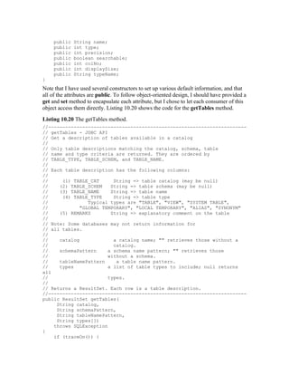public   String name;
     public   int type;
     public   int precision;
     public   boolean searchable;
     public   int colNo;
     public   int displaySize;
     public   String typeName;
}
Note that I have used several constructors to set up various default information, and that
all of the attributes are public. To follow object-oriented design, I should have provided a
get and set method to encapsulate each attribute, but I chose to let each consumer of this
object access them directly. Listing 10.20 shows the code for the getTables method.
Listing 10.20 The getTables method.
//----------------------------------------------------------------------
// getTables - JDBC API
// Get a description of tables available in a catalog
//
// Only table descriptions matching the catalog, schema, table
// name and type criteria are returned. They are ordered by
// TABLE_TYPE, TABLE_SCHEM, and TABLE_NAME.
//
// Each table description has the following columns:
//
//     (1) TABLE_CAT      String => table catalog (may be null)
//    (2) TABLE_SCHEM    String => table schema (may be null)
//    (3) TABLE_NAME     String => table name
//     (4) TABLE_TYPE     String => table type
//               Typical types are "TABLE", "VIEW", "SYSTEM TABLE",
//            "GLOBAL TEMPORARY", "LOCAL TEMPORARY", "ALIAS", "SYNONYM"
//    (5) REMARKS        String => explanatory comment on the table
//
// Note: Some databases may not return information for
// all tables.
//
//    catalog             a catalog name; "" retrieves those without a
//                        catalog.
//    schemaPattern     a schema name pattern; "" retrieves those
//                      without a schema.
//    tableNamePattern     a table name pattern.
//    types             a list of table types to include; null returns
all
//                      types.
//
// Returns a ResultSet. Each row is a table description.
//----------------------------------------------------------------------
public ResultSet getTables(
     String catalog,
     String schemaPattern,
     String tableNamePattern,
     String types[])
    throws SQLException
{
    if (traceOn()) {
 