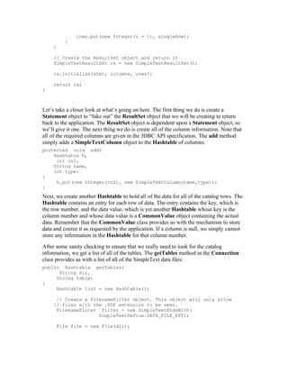 rows.put(new Integer(i + 1), singleRow);
          }
     }

     // Create the ResultSet object and return it
     SimpleTextResultSet rs = new SimpleTextResultSet();

     rs.initialize(stmt, columns, rows);

     return rs;
}



Let’s take a closer look at what’s going on here. The first thing we do is create a
Statement object to “fake out” the ResultSet object that we will be creating to return
back to the application. The ResultSet object is dependent upon a Statement object, so
we’ll give it one. The next thing we do is create all of the column information. Note that
all of the required columns are given in the JDBC API specification. The add method
simply adds a SimpleTextColumn object to the Hashtable of columns:
protected void add(
    Hashtable h,
     int col,
    String name,
    int type)
{
     h.put(new Integer(col), new SimpleTextColumn(name,type));
}
Next, we create another Hashtable to hold all of the data for all of the catalog rows. The
Hashtable contains an entry for each row of data. The entry contains the key, which is
the row number, and the data value, which is yet another Hashtable whose key is the
column number and whose data value is a CommonValue object containing the actual
data. Remember that the CommonValue class provides us with the mechanism to store
data and coerce it as requested by the application. If a column is null, we simply cannot
store any information in the Hashtable for that column number.
After some sanity checking to ensure that we really need to look for the catalog
information, we get a list of all of the tables. The getTables method in the Connection
class provides us with a list of all of the SimpleText data files:
public   Hashtable getTables(
       String dir,
      String table)
{
      Hashtable list = new Hashtable();

      // Create a FilenameFilter object. This object will only allow
     // files with the .SDF extension to be seen.
      FilenameFilter filter = new SimpleTextEndsWith(
                     SimpleTextDefine.DATA_FILE_EXT);

      File file = new File(dir);
 