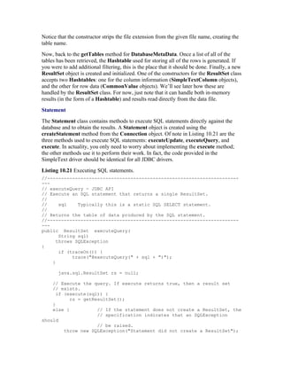 Notice that the constructor strips the file extension from the given file name, creating the
table name.
Now, back to the getTables method for DatabaseMetaData. Once a list of all of the
tables has been retrieved, the Hashtable used for storing all of the rows is generated. If
you were to add additional filtering, this is the place that it should be done. Finally, a new
ResultSet object is created and initialized. One of the constructors for the ResultSet class
accepts two Hashtables: one for the column information (SimpleTextColumn objects),
and the other for row data (CommonValue objects). We’ll see later how these are
handled by the ResultSet class. For now, just note that it can handle both in-memory
results (in the form of a Hashtable) and results read directly from the data file.
Statement
The Statement class contains methods to execute SQL statements directly against the
database and to obtain the results. A Statement object is created using the
createStatement method from the Connection object. Of note in Listing 10.21 are the
three methods used to execute SQL statements: executeUpdate, executeQuery, and
execute. In actuality, you only need to worry about implementing the execute method;
the other methods use it to perform their work. In fact, the code provided in the
SimpleText driver should be identical for all JDBC drivers.
Listing 10.21 Executing SQL statements.
//---------------------------------------------------------------------
---
// executeQuery - JDBC API
// Execute an SQL statement that returns a single ResultSet.
//
//     sql    Typically this is a static SQL SELECT statement.
//
// Returns the table of data produced by the SQL statement.
//---------------------------------------------------------------------
---
public ResultSet executeQuery(
       String sql)
      throws SQLException
{
       if (traceOn()) {
            trace("@executeQuery(" + sql + ")");
    }

       java.sql.ResultSet rs = null;

    // Execute the query. If execute returns true, then a result set
    // exists.
      if (execute(sql)) {
           rs = getResultSet();
    }
    else {           // If the statement does not create a ResultSet, the
                     // specification indicates that an SQLException
should
                     // be raised.
         throw new SQLException("Statement did not create a ResultSet");
 