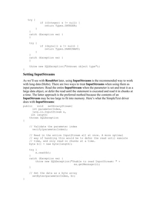 try {
              if ((Integer) x != null) {
                 return Types.INTEGER;
         }
     }
     catch (Exception ex) {
     }

     try {
              if ((byte[]) x != null) {
                 return Types.VARBINARY;
         }
     }
     catch (Exception ex) {
     }

     throw new SQLException("Unknown object type");
}

Setting InputStreams
As we’ll see with ResultSet later, using InputStreams is the recommended way to work
with long data (blobs). There are two ways to treat InputStreams when using them as
input parameters: Read the entire InputStream when the parameter is set and treat it as a
large data object, or defer the read until the statement is executed and read it in chunks at
a time. The latter approach is the preferred method because the contents of an
InputStream may be too large to fit into memory. Here’s what the SimpleText driver
does with InputStreams:
public    void    setBinaryStream(
       int parameterIndex,
       java.io.InputStream x,
      int length)
     throws SQLException
{

     // Validate the parameter index
       verify(parameterIndex);

     // Read in the entire InputStream all at once. A more optimal
     // way of handling this would be to defer the read until execute
     // time, and only read in chunks at a time.
     byte b[] = new byte[length];

     try {
         x.read(b);
     }
     catch (Exception ex) {
         throw new SQLException("Unable to read InputStream: " +
                                  ex.getMessage());
     }

     // Set the data as a byte array
       setBytes(parameterIndex, b);
}
 
