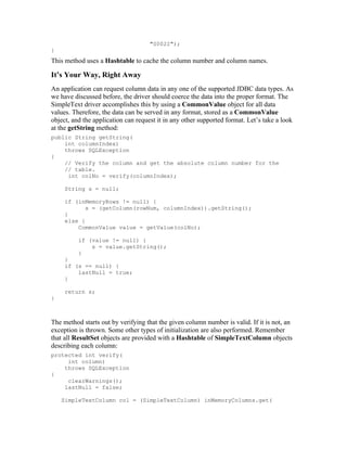 "S0022");
}
This method uses a Hashtable to cache the column number and column names.

It’s Your Way, Right Away
An application can request column data in any one of the supported JDBC data types. As
we have discussed before, the driver should coerce the data into the proper format. The
SimpleText driver accomplishes this by using a CommonValue object for all data
values. Therefore, the data can be served in any format, stored as a CommonValue
object, and the application can request it in any other supported format. Let’s take a look
at the getString method:
public String getString(
    int columnIndex)
    throws SQLException
{
    // Verify the column and get the absolute column number for the
    // table.
     int colNo = verify(columnIndex);

     String s = null;

     if (inMemoryRows != null) {
            s = (getColumn(rowNum, columnIndex)).getString();
     }
     else {
         CommonValue value = getValue(colNo);

          if (value != null) {
              s = value.getString();
          }
     }
     if (s == null) {
         lastNull = true;
     }

     return s;
}



The method starts out by verifying that the given column number is valid. If it is not, an
exception is thrown. Some other types of initialization are also performed. Remember
that all ResultSet objects are provided with a Hashtable of SimpleTextColumn objects
describing each column:
protected int verify(
     int column)
    throws SQLException
{
     clearWarnings();
    lastNull = false;

    SimpleTextColumn col = (SimpleTextColumn) inMemoryColumns.get(
 