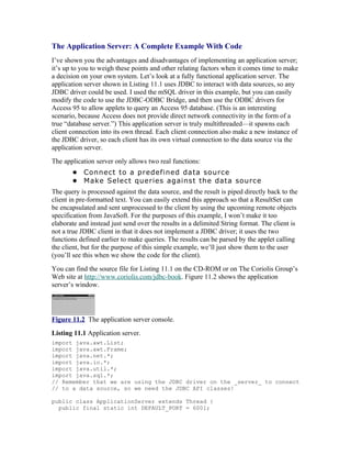 The Application Server: A Complete Example With Code
I’ve shown you the advantages and disadvantages of implementing an application server;
it’s up to you to weigh these points and other relating factors when it comes time to make
a decision on your own system. Let’s look at a fully functional application server. The
application server shown in Listing 11.1 uses JDBC to interact with data sources, so any
JDBC driver could be used. I used the mSQL driver in this example, but you can easily
modify the code to use the JDBC-ODBC Bridge, and then use the ODBC drivers for
Access 95 to allow applets to query an Access 95 database. (This is an interesting
scenario, because Access does not provide direct network connectivity in the form of a
true “database server.”) This application server is truly multithreaded—it spawns each
client connection into its own thread. Each client connection also make a new instance of
the JDBC driver, so each client has its own virtual connection to the data source via the
application server.
The application server only allows two real functions:
       • Connect to a predefined data source
       • Make Select queries against the data source
The query is processed against the data source, and the result is piped directly back to the
client in pre-formatted text. You can easily extend this approach so that a ResultSet can
be encapsulated and sent unprocessed to the client by using the upcoming remote objects
specification from JavaSoft. For the purposes of this example, I won’t make it too
elaborate and instead just send over the results in a delimited String format. The client is
not a true JDBC client in that it does not implement a JDBC driver; it uses the two
functions defined earlier to make queries. The results can be parsed by the applet calling
the client, but for the purpose of this simple example, we’ll just show them to the user
(you’ll see this when we show the code for the client).
You can find the source file for Listing 11.1 on the CD-ROM or on The Coriolis Group’s
Web site at http://www.coriolis.com/jdbc-book. Figure 11.2 shows the application
server’s window.




Figure 11.2 The application server console.
Listing 11.1 Application server.
import java.awt.List;
import java.awt.Frame;
import java.net.*;
import java.io.*;
import java.util.*;
import java.sql.*;
// Remember that we are using the JDBC driver on the _server_ to connect
// to a data source, so we need the JDBC API classes!

public class ApplicationServer extends Thread {
  public final static int DEFAULT_PORT = 6001;
 
