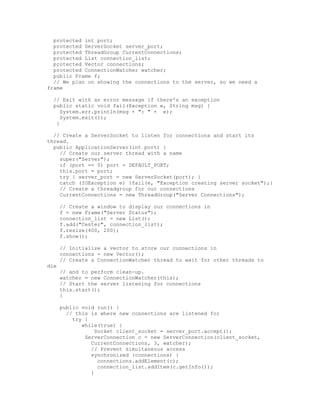 protected int port;
  protected ServerSocket server_port;
  protected ThreadGroup CurrentConnections;
  protected List connection_list;
  protected Vector connections;
  protected ConnectionWatcher watcher;
  public Frame f;
  // We plan on showing the connections to the server, so we need a
frame

  // Exit with an error message if there's an exception
  public static void fail(Exception e, String msg) {
     System.err.println(msg + ": " + e);
     System.exit(1);
   }

  // Create a ServerSocket to listen for connections and start its
thread.
  public ApplicationServer(int port) {
    // Create our server thread with a name
    super("Server");
    if (port == 0) port = DEFAULT_PORT;
    this.port = port;
    try { server_port = new ServerSocket(port); }
    catch (IOException e) {fail(e, "Exception creating server socket");}
    // Create a threadgroup for our connections
    CurrentConnections = new ThreadGroup("Server Connections");

      // Create a window to display our connections in
      f = new Frame("Server Status");
      connection_list = new List();
      f.add("Center", connection_list);
      f.resize(400, 200);
      f.show();

      // Initialize a vector to store our connections in
      connections = new Vector();
      // Create a ConnectionWatcher thread to wait for other threads to
die
      // and to perform clean-up.
      watcher = new ConnectionWatcher(this);
      // Start the server listening for connections
      this.start();
      }

      public void run() {
        // this is where new connections are listened for
          try {
             while(true) {
                  Socket client_socket = server_port.accept();
              ServerConnection c = new ServerConnection(client_socket,
                CurrentConnections, 3, watcher);
                // Prevent simultaneous access
                synchronized (connections) {
                   connections.addElement(c);
                   connection_list.addItem(c.getInfo());
                }
 