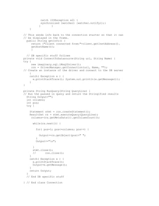 catch (IOException e2) {
              synchronized (watcher) {watcher.notify();}
            }        }
    }

// This sends info back to the connection starter so that it can
// be displayed in the frame.
  public String getInfo() {
     return ("Client connected from:"+client.getInetAddress().
     getHostName());
     }

  // DB specific stuff follows
private void ConnectToDatasource(String url, String Name) {
try {
      new imaginary.sql.iMsqlDriver();
      con = DriverManager.getConnection(url, Name, "");
// Create an instance of the driver and connect to the DB server
    }
    catch( Exception e ) {
       e.printStackTrace(); System.out.println(e.getMessage());
    }
}

private String RunQuery(String QueryLine) {
// Run the passed in query and return the Stringified results
  String Output="";
  int columns;
  int pos;
  try {

    Statement stmt = con.createStatement();
    ResultSet rs = stmt.executeQuery(QueryLine);
     columns=(rs.getMetaData()).getColumnCount();

        while(rs.next()) {

          for( pos=1; pos<=columns; pos++) {

            Output+=rs.getObject(pos)+" ";
          }
          Output+="n";

        }
        stmt.close();
        //      con.close();
    }
    catch( Exception e ) {
      e.printStackTrace();
      Output=e.getMessage();
    }
    return Output;
  }
  // End DB specific stuff

} // End class Connection
 