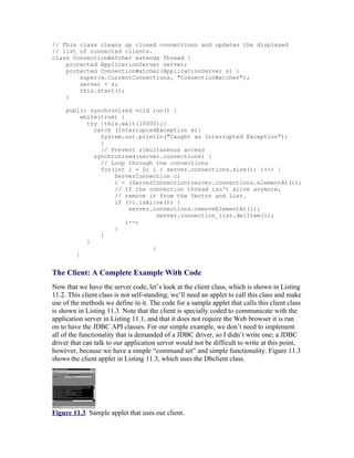 // This class cleans up closed connections and updates the displayed
// list of connected clients.
class ConnectionWatcher extends Thread {
    protected ApplicationServer server;
    protected ConnectionWatcher(ApplicationServer s) {
        super(s.CurrentConnections, "ConnectionWatcher");
        server = s;
        this.start();
    }

     public synchronized void run() {
          while(true) {
            try {this.wait(10000);}
              catch (InterruptedException e){
                System.out.println("Caught an Interrupted Exception");
                }
                // Prevent simultaneous access
              synchronized(server.connections) {
                // Loop through the connections
                for(int i = 0; i < server.connections.size(); i++) {
                    ServerConnection c;
                    c = (ServerConnection)server.connections.elementAt(i);
                    // If the connection thread isn't alive anymore,
                    // remove it from the Vector and List.
                    if (!c.isAlive()) {
                         server.connections.removeElementAt(i);
                                  server.connection_list.delItem(i);
                        i--;
                    }
                }
            }
                                }
        }


The Client: A Complete Example With Code
Now that we have the server code, let’s look at the client class, which is shown in Listing
11.2. This client class is not self-standing; we’ll need an applet to call this class and make
use of the methods we define in it. The code for a sample applet that calls this client class
is shown in Listing 11.3. Note that the client is specially coded to communicate with the
application server in Listing 11.1, and that it does not require the Web browser it is run
on to have the JDBC API classes. For our simple example, we don’t need to implement
all of the functionality that is demanded of a JDBC driver, so I didn’t write one; a JDBC
driver that can talk to our application server would not be difficult to write at this point,
however, because we have a simple “command set” and simple functionality. Figure 11.3
shows the client applet in Listing 11.3, which uses the Dbclient class.




Figure 11.3 Sample applet that uses our client.
 