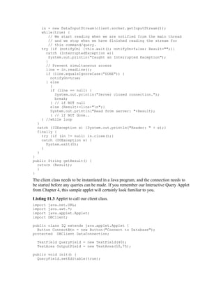 in = new DataInputStream(client.socket.getInputStream());
     while(true) {
         // We start reading when we are notified from the main thread
         // and we stop when we have finished reading the stream for
         // this command/query.
     try {if (notifyOn) {this.wait(); notifyOn=false; Result="";}}
       catch (InterruptedException e){
         System.out.println("Caught an Interrupted Exception");
       }
       // Prevent simultaneous access
       line = in.readLine();
       if (line.equalsIgnoreCase("DONE")) {
          notifyOn=true;
       } else
          {
          if (line == null) {
            System.out.println("Server closed connection.");
            break;
          } // if NOT null
          else {Result+=line+"n";}
          System.out.println("Read from server: "+Result);
          } // if NOT done..
     } //while loop
  }
  catch (IOException e) {System.out.println("Reader: " + e);}
  finally {
    try {if (in != null) in.close();}
    catch (IOException e) {
      System.exit(0);
    }
  }
}
public String getResult() {
  return (Result);
  }
}
The client class needs to be instantiated in a Java program, and the connection needs to
be started before any queries can be made. If you remember our Interactive Query Applet
from Chapter 4, this sample applet will certainly look familiar to you.
Listing 11.3 Applet to call our client class.
import   java.net.URL;
import   java.awt.*;
import   java.applet.Applet;
import   DBClient;

public class IQ extends java.applet.Applet {
  Button ConnectBtn = new Button("Connect to Database");
protected DBClient DataConnection;

  TextField QueryField = new TextField(40);
  TextArea OutputField = new TextArea(10,75);

public void init() {
  QueryField.setEditable(true);
 