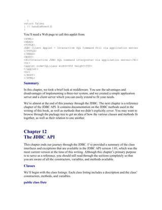 }
return false;
} // handleEvent()
}
You’ll need a Web page to call this applet from:
<HTML>
<HEAD>
<TITLE>
JDBC Client Applet - Interactive SQL Command Util via application server
</TITLE>
</HEAD>
<BODY>
<H1>Interactive JDBC SQL command interpreter via application server</H1>
<hr>
<applet code=IQ.class width=450 height=350>
</applet>
<hr>
</BODY>
</HTML>

Summary
In this chapter, we took a brief look at middleware. You saw the advantages and
disadvantages of implementing a three-tier system, and we created a simple application
server and a client server which you can easily extend to fit your needs.
We’re almost at the end of this journey through the JDBC. The next chapter is a reference
chapter of the JDBC API. It contains documentation on the JDBC methods used in the
writing of this book, as well as methods that we didn’t explicitly cover. You may want to
browse through the package tree to get an idea of how the various classes and methods fit
together, as well as their relation to one another.



Chapter 12
The JDBC API
This chapter ends our journey through the JDBC. I’ve provided a summary of the class
interfaces and exceptions that are available in the JDBC API version 1.01, which was the
most current version at the time of this writing. Although this chapter’s primary purpose
is to serve as a reference, you should still read through the sections completely so that
you are aware of all the constructors, variables, and methods available.

Classes
We’ll begin with the class listings. Each class listing includes a description and the class’
constructors, methods, and variables.
public class Date
 