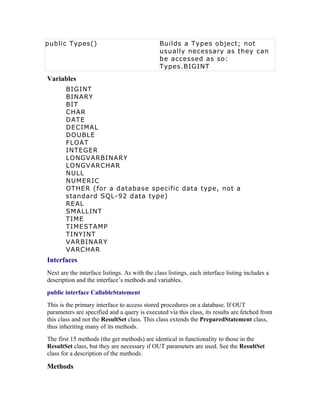 public Types()                                 Builds a Types object; not
                                               usually necessary as they can
                                               be accessed as so:
                                               Types.BIGINT
Variables
       BIGINT
       BINARY
       BIT
       CHAR
       DATE
       DECIMAL
       DOUBLE
       FLOAT
       INTEGER
       LONGVARBINARY
       LONGVARCHAR
       NULL
       NUMERIC
       OTHER (for a database specific data type, not a
       standard SQL-92 data type)
       REAL
       SMALLINT
       TIME
       TIMESTAMP
       TINYINT
       VARBINARY
       VARCHAR
Interfaces
Next are the interface listings. As with the class listings, each interface listing includes a
description and the interface’s methods and variables.
public interface CallableStatement
This is the primary interface to access stored procedures on a database. If OUT
parameters are specified and a query is executed via this class, its results are fetched from
this class and not the ResultSet class. This class extends the PreparedStatement class,
thus inheriting many of its methods.
The first 15 methods (the get methods) are identical in functionality to those in the
ResultSet class, but they are necessary if OUT parameters are used. See the ResultSet
class for a description of the methods.

Methods
 