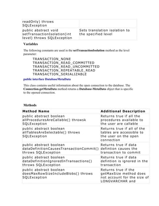 readOnly) throws
SQLException
public abstract void                       Sets translation isolation to
setTransactionIsolation(int                the specified level
level) throws SQLException
Variables
The following constants are used in the setTransactionIsolation method as the level
parameter:
       TRANSACTION_NONE
       TRANSACTION_READ_COMMITTED
       TRANSACTION_READ_UNCOMMITTED
       TRANSACTION_REPEATABLE_READ
       TRANSACTION_SERIALIZABLE
public interface DatabaseMetaData
This class contains useful information about the open connection to the database. The
Connection.getMetaData method returns a Database-MetaData object that is specific
to the opened connection.



Methods
Method Name                                                 Additional Description
public abstract boolean                                     Returns true if all the
allProceduresAreCallable() throwsk                          procedures available to
SQLException                                                the user are callable
public abstract boolean                                     Returns true if all of the
allTablesAreSelectable() throws                             tables are accessible to
SQLException                                                the user on the open
                                                            connection
public abstract boolean                 Returns true if data
dataDefinitionCausesTransactionCommit() defintion causes the
throws SQLException                     transaction to commit
public abstract boolean                                     Returns true if data
dataDefinitionIgnoredInTransactions()                       defintion is ignored in the
throws SQLException                                         transaction
public abstract boolean                                     Returns true if the
doesMaxRowSizeIncludeBlobs() throws                         getMaxSize method does
SQLException                                                not account for the size of
                                                            LONGVARCHAR and
 
