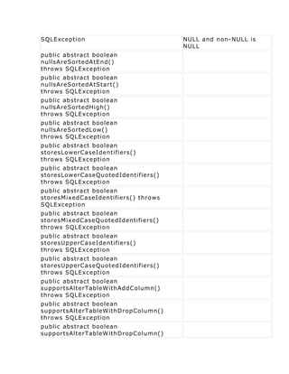 SQLException                          NULL and non-NULL is
                                      NULL
public abstract boolean
nullsAreSortedAtEnd()
throws SQLException
public abstract boolean
nullsAreSortedAtStart()
throws SQLException
public abstract boolean
nullsAreSortedHigh()
throws SQLException
public abstract boolean
nullsAreSortedLow()
throws SQLException
public abstract boolean
storesLowerCaseIdentifiers()
throws SQLException
public abstract boolean
storesLowerCaseQuotedIdentifiers()
throws SQLException
public abstract boolean
storesMixedCaseIdentifiers() throws
SQLException
public abstract boolean
storesMixedCaseQuotedIdentifiers()
throws SQLException
public abstract boolean
storesUpperCaseIdentifiers()
throws SQLException
public abstract boolean
storesUpperCaseQuotedIdentifiers()
throws SQLException
public abstract boolean
supportsAlterTableWithAddColumn()
throws SQLException
public abstract boolean
supportsAlterTableWithDropColumn()
throws SQLException
public abstract boolean
supportsAlterTableWithDropColumn()
 