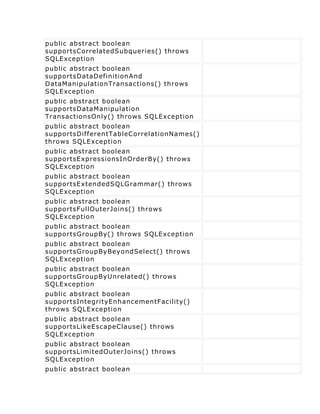 public abstract boolean
supportsCorrelatedSubqueries() throws
SQLException
public abstract boolean
supportsDataDefinitionAnd
DataManipulationTransactions() throws
SQLException
public abstract boolean
supportsDataManipulation
TransactionsOnly() throws SQLException
public abstract boolean
supportsDifferentTableCorrelationNames()
throws SQLException
public abstract boolean
supportsExpressionsInOrderBy() throws
SQLException
public abstract boolean
supportsExtendedSQLGrammar() throws
SQLException
public abstract boolean
supportsFullOuterJoins() throws
SQLException
public abstract boolean
supportsGroupBy() throws SQLException
public abstract boolean
supportsGroupByBeyondSelect() throws
SQLException
public abstract boolean
supportsGroupByUnrelated() throws
SQLException
public abstract boolean
supportsIntegrityEnhancementFacility()
throws SQLException
public abstract boolean
supportsLikeEscapeClause() throws
SQLException
public abstract boolean
supportsLimitedOuterJoins() throws
SQLException
public abstract boolean
 