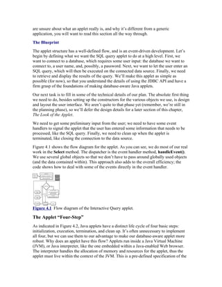 are unsure about what an applet really is, and why it’s different from a generic
application, you will want to read this section all the way through.
The Blueprint
The applet structure has a well-defined flow, and is an event-driven development. Let’s
begin by defining what we want the SQL query applet to do at a high level. First, we
want to connect to a database, which requires some user input: the database we want to
connect to, a user name, and, possibly, a password. Next, we want to let the user enter an
SQL query, which will then be executed on the connected data source. Finally, we need
to retrieve and display the results of the query. We’ll make this applet as simple as
possible (for now), so that you understand the details of using the JDBC API and have a
firm grasp of the foundations of making database-aware Java applets.
Our next task is to fill in some of the technical details of our plan. The absolute first thing
we need to do, besides setting up the constructors for the various objects we use, is design
and layout the user interface. We aren’t quite to that phase yet (remember, we’re still in
the planning phase), so we’ll defer the design details for a later section of this chapter,
The Look of the Applet.
We need to get some preliminary input from the user; we need to have some event
handlers to signal the applet that the user has entered some information that needs to be
processed, like the SQL query. Finally, we need to clean up when the applet is
terminated, like closing the connection to the data source.
Figure 4.1 shows the flow diagram for the applet. As you can see, we do most of our real
work in the Select method. The dispatcher is the event handler method, handleEvent().
We use several global objects so that we don’t have to pass around globally used objects
(and the data contained within). This approach also adds to the overall efficiency; the
code shows how to deal with some of the events directly in the event handler.




Figure 4.1 Flow diagram of the Interactive Query applet.

The Applet “Four-Step”
As indicated in Figure 4.2, Java applets have a distinct life cycle of four basic steps:
initialization, execution, termination, and clean up. It’s often unnecessary to implement
all four, but we can use them to our advantage to make our database-aware applet more
robust. Why does an applet have this flow? Applets run inside a Java Virtual Machine
(JVM), or Java interpreter, like the one embedded within a Java-enabled Web browser.
The interpreter handles the allocation of memory and resources for the applet, thus the
applet must live within the context of the JVM. This is a pre-defined specification of the
 