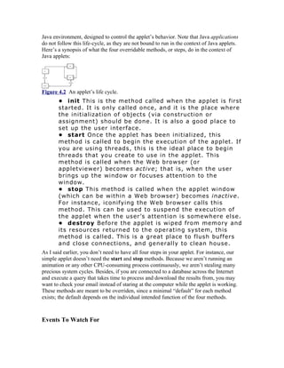 Java environment, designed to control the applet’s behavior. Note that Java applications
do not follow this life-cycle, as they are not bound to run in the context of Java applets.
Here’s a synopsis of what the four overridable methods, or steps, do in the context of
Java applets:




Figure 4.2 An applet’s life cycle.
       • init This is the method called when the applet is first
       started. It is only called once, and it is the place where
       the initialization of objects (via construction or
       assignment) should be done. It is also a good place to
       set up the user interface.
       • start Once the applet has been initialized, this
       method is called to begin the execution of the applet. If
       you are using threads, this is the ideal place to begin
       threads that you create to use in the applet. This
       method is called when the Web browser (or
       appletviewer) becomes active; that is, when the user
       brings up the window or focuses attention to the
       window.
       • stop This method is called when the applet window
       (which can be within a Web browser) becomes inactive.
       For instance, iconifying the Web browser calls this
       method. This can be used to suspend the execution of
       the applet when the user’s attention is somewhere else.
       • destroy Before the applet is wiped from memory and
       its resources returned to the operating system, this
       method is called. This is a great place to flush buffers
       and close connections, and generally to clean house.
As I said earlier, you don’t need to have all four steps in your applet. For instance, our
simple applet doesn’t need the start and stop methods. Because we aren’t running an
animation or any other CPU-consuming process continuously, we aren’t stealing many
precious system cycles. Besides, if you are connected to a database across the Internet
and execute a query that takes time to process and download the results from, you may
want to check your email instead of staring at the computer while the applet is working.
These methods are meant to be overriden, since a minimal “default” for each method
exists; the default depends on the individual intended function of the four methods.



Events To Watch For
 