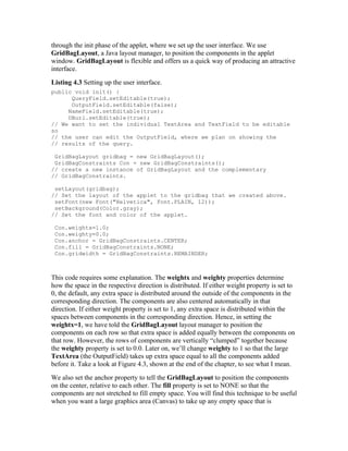 through the init phase of the applet, where we set up the user interface. We use
GridBagLayout, a Java layout manager, to position the components in the applet
window. GridBagLayout is flexible and offers us a quick way of producing an attractive
interface.
Listing 4.3 Setting up the user interface.
public void init() {
      QueryField.setEditable(true);
      OutputField.setEditable(false);
     NameField.setEditable(true);
     DBurl.setEditable(true);
// We want to set the individual TextArea and TextField to be editable
so
// the user can edit the OutputField, where we plan on showing the
// results of the query.

 GridBagLayout gridbag = new GridBagLayout();
 GridBagConstraints Con = new GridBagConstraints();
// create a new instance of GridBagLayout and the complementary
// GridBagConstraints.

 setLayout(gridbag);
// Set the layout of the applet to the gridbag that we created above.
 setFont(new Font("Helvetica", Font.PLAIN, 12));
 setBackground(Color.gray);
// Set the font and color of the applet.

 Con.weightx=1.0;
 Con.weighty=0.0;
 Con.anchor = GridBagConstraints.CENTER;
 Con.fill = GridBagConstraints.NONE;
 Con.gridwidth = GridBagConstraints.REMAINDER;



This code requires some explanation. The weightx and weighty properties determine
how the space in the respective direction is distributed. If either weight property is set to
0, the default, any extra space is distributed around the outside of the components in the
corresponding direction. The components are also centered automatically in that
direction. If either weight property is set to 1, any extra space is distributed within the
spaces between components in the corresponding direction. Hence, in setting the
weightx=1, we have told the GridBagLayout layout manager to position the
components on each row so that extra space is added equally between the components on
that row. However, the rows of components are vertically “clumped” together because
the weighty property is set to 0.0. Later on, we’ll change weighty to 1 so that the large
TextArea (the OutputField) takes up extra space equal to all the components added
before it. Take a look at Figure 4.3, shown at the end of the chapter, to see what I mean.
We also set the anchor property to tell the GridBagLayout to position the components
on the center, relative to each other. The fill property is set to NONE so that the
components are not stretched to fill empty space. You will find this technique to be useful
when you want a large graphics area (Canvas) to take up any empty space that is
 