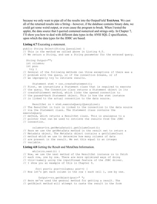 because we only want to pipe all of the results into the OutputField TextArea. We cast
all of the returned results into a String—however, if the database contains binary data, we
could get some weird output, or even cause the program to break. When I tested the
applet, the data source that I queried contained numerical and strings only. In Chapter 7,
I’ll show you how to deal with different data types in the ANSI SQL-2 specification,
upon which the data types for the JDBC are based.
Listing 4.7 Executing a statement.
public String Select(String QueryLine) {
// This is the method we called above in Listing 4.5.
// We return a String, and use a String parameter for the entered query.

  String Output="";
  int columns;
  int pos;
    try {
// Several of the following methods can throw exceptions if there was a
// problem with the query, or if the connection breaks, or if
// we improperly try to retrieve results.

        Statement stmt = con.createStatement();
//   First, we instantiate a Statement class that is required to execute
//   the query. The Connection class returns a Statement object in its
//   createStatement method, which links the opened connection to
//   the passed-back Statement object. This is how the stmt instance
//   is linked to the actual connection to the data source.

      ResultSet rs = stmt.executeQuery(QueryLine);
// The ResultSet in turn is linked to the connection to the data source
// via the Statement class. The Statement class contains the
executeQuery
// method, which returns a ResultSet class. This is analagous to a
// pointer that can be used to retrieve the results from the JDBC
// connection.

        columns=(rs.getMetaData()).getColumnCount();
//   Here we use the getMetaData method in the result set to return a
//   Metadata object. The MetaData object contains a getColumnCount
//   method which we use to determine how many columns of data
//   are present in the result. We set this equal to an integer
//   variable.
Listing 4.8 Getting the Result and MetaData Information.
        while(rs.next()) {
//   Now, we use the next method of the ResultSet instance rs to fetch
//   each row, one by one. There are more optimized ways of doing
//   this--namely using the inputStream feature of the JDBC driver.
//   I show you an example of this in Chapter 9.

        for( pos=1; pos<=columns; pos++) {
// Now let's get each column in the row ( each cell ), one by one.

          Output+=rs.getObject(pos)+" ";
// Here we've used the general method for getting a result. The
// getObject method will attempt to caste the result in the form
 