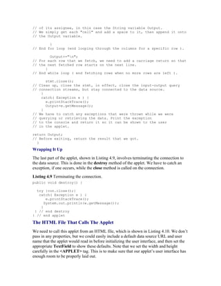// of its assignee, in this case the String variable Output.
// We simply get each "cell" and add a space to it, then append it onto
// the Output variable.

        }
// End for loop (end looping through the columns for a specific row ).

        Output+="n";
// For each row that we fetch, we need to add a carriage return so that
// the next fetched row starts on the next line.
      }
// End while loop ( end fetching rows when no more rows are left ).

      stmt.close();
// Clean up, close the stmt, in effect, close the input-output query
// connection streams, but stay connected to the data source.
    }
    catch( Exception e ) {
      e.printStackTrace();
      Output=e.getMessage();
    }
// We have to catch any exceptions that were thrown while we were
// querying or retrieving the data. Print the exception
// to the console and return it so it can be shown to the user
// in the applet.

return Output;
// Before exiting, return the result that we got.
  }
Wrapping It Up
The last part of the applet, shown in Listing 4.9, involves terminating the connection to
the data source. This is done in the destroy method of the applet. We have to catch an
exception, if one occurs, while the close method is called on the connection.
Listing 4.9 Terminating the connection.
public void destroy() {

  try {con.close();}
   catch( Exception e ) {
       e.printStackTrace();
      System.out.println(e.getMessage());
    }
 } // end destroy
} // end applet

The HTML File That Calls The Applet
We need to call this applet from an HTML file, which is shown in Listing 4.10. We don’t
pass in any properties, but we could easily include a default data source URL and user
name that the applet would read in before initializing the user interface, and then set the
appropriate TextField to show these defaults. Note that we set the width and height
carefully in the <APPLET> tag. This is to make sure that our applet’s user interface has
enough room to be properly laid out.
 