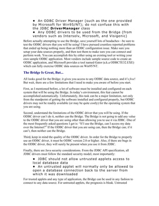 • An ODBC Driver Manager (such as the one provided
       by Microsoft for Win95/NT); do not confuse this with
       the JDBC DriverManager class
       • Any ODBC drivers to be used from the Bridge (from
       vendors such as Intersolv, Microsoft, and Visigenic)
Before actually attempting to use the Bridge, save yourself lots of headaches—be sure to
test the ODBC drivers that you will be using! I have pursued countless reported problems
that ended up being nothing more than an ODBC configuration issue. Make sure you
setup your data sources properly, and then test them to make sure you can connect and
perform work. You can accomplish this by either using an existing tool or writing your
own sample ODBC application. Most vendors include sample source code to create an
ODBC application, and Microsoft provides a tool named Gator (a.k.a ODBCTE32.EXE)
which can fully exercise ODBC data sources on Win95/NT.

The Bridge Is Great, But...
All looks good for the Bridge; it gives you access to any ODBC data source, and it’s free!
But wait, there are a few limitations that I need to make you aware of before you start.
First, as I mentioned before, a lot of software must be installed and configured on each
system that will be using the Bridge. In today’s environment, this feat cannot be
accomplished automatically. Unfortunately, this task can be a major limitation, not only
from the standpoint of getting the software installed and configured properly, but ODBC
drivers may not be readily available (or may be quite costly) for the operating system that
you are using.
Second, understand the limitations of the ODBC driver that you will be using. If the
ODBC driver can’t do it, neither can the Bridge. The Bridge is not going to add any value
to the ODBC driver that you are using other than allowing you to use it via JDBC. One of
the most frequently asked questions I get is: “If I use the Bridge, can I access my data
over the Internet?” If the ODBC driver that you are using can, then the Bridge can; if it
can’t, then neither can the Bridge.
Third, keep in mind the quality of the ODBC driver. In order for the Bridge to properly
use an ODBC driver, it must be ODBC version 2.0 or higher. Also, if there are bugs in
the ODBC driver, they will surely be present when you use it from JDBC.
Finally, there are Java security considerations. From the JDBC API specification, all
JDBC drivers must follow the standard security model, most importantly:
       • JDBC should not allow untrusted applets access to
       local database data
       • An untrusted applet will normally only be allowed to
       open a database connection back to the server from
       which it was downloaded
For trusted applets and any type of application, the Bridge can be used in any fashion to
connect to any data source. For untrusted applets, the prognosis is bleak. Untrusted
 