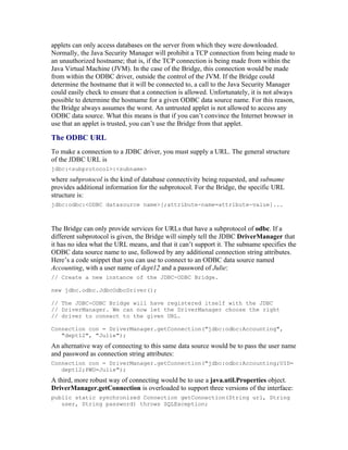 applets can only access databases on the server from which they were downloaded.
Normally, the Java Security Manager will prohibit a TCP connection from being made to
an unauthorized hostname; that is, if the TCP connection is being made from within the
Java Virtual Machine (JVM). In the case of the Bridge, this connection would be made
from within the ODBC driver, outside the control of the JVM. If the Bridge could
determine the hostname that it will be connected to, a call to the Java Security Manager
could easily check to ensure that a connection is allowed. Unfortunately, it is not always
possible to determine the hostname for a given ODBC data source name. For this reason,
the Bridge always assumes the worst. An untrusted applet is not allowed to access any
ODBC data source. What this means is that if you can’t convince the Internet browser in
use that an applet is trusted, you can’t use the Bridge from that applet.

The ODBC URL
To make a connection to a JDBC driver, you must supply a URL. The general structure
of the JDBC URL is
jdbc:<subprotocol>:<subname>
where subprotocol is the kind of database connectivity being requested, and subname
provides additional information for the subprotocol. For the Bridge, the specific URL
structure is:
jdbc:odbc:<ODBC datasource name>[;attribute-name=attribute-value]...



The Bridge can only provide services for URLs that have a subprotocol of odbc. If a
different subprotocol is given, the Bridge will simply tell the JDBC DriverManager that
it has no idea what the URL means, and that it can’t support it. The subname specifies the
ODBC data source name to use, followed by any additional connection string attributes.
Here’s a code snippet that you can use to connect to an ODBC data source named
Accounting, with a user name of dept12 and a password of Julie:
// Create a new instance of the JDBC-ODBC Bridge.

new jdbc.odbc.JdbcOdbcDriver();

// The JDBC-ODBC Bridge will have registered itself with the JDBC
// DriverManager. We can now let the DriverManager choose the right
// driver to connect to the given URL.

Connection con = DriverManager.getConnection("jdbc:odbc:Accounting",
   "dept12", "Julie");
An alternative way of connecting to this same data source would be to pass the user name
and password as connection string attributes:
Connection con = DriverManager.getConnection("jdbc:odbc:Accounting;UID=
   dept12;PWD=Julie");
A third, more robust way of connecting would be to use a java.util.Properties object.
DriverManager.getConnection is overloaded to support three versions of the interface:
public static synchronized Connection getConnection(String url, String
   user, String password) throws SQLException;
 