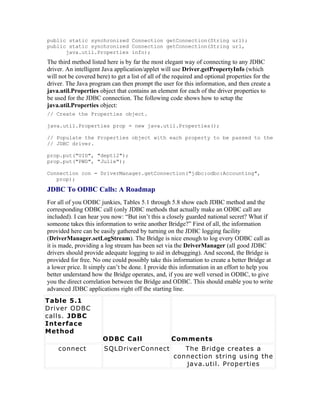 public static synchronized Connection getConnection(String url);
public static synchronized Connection getConnection(String url,
      java.util.Properties info);
The third method listed here is by far the most elegant way of connecting to any JDBC
driver. An intelligent Java application/applet will use Driver.getPropertyInfo (which
will not be covered here) to get a list of all of the required and optional properties for the
driver. The Java program can then prompt the user for this information, and then create a
java.util.Properties object that contains an element for each of the driver properties to
be used for the JDBC connection. The following code shows how to setup the
java.util.Properties object:
// Create the Properties object.

java.util.Properties prop = new java.util.Properties();

// Populate the Properties object with each property to be passed to the
// JDBC driver.

prop.put("UID", "dept12");
prop.put("PWD", "Julie");

Connection con = DriverManager.getConnection("jdbc:odbc:Accounting",
   prop);

JDBC To ODBC Calls: A Roadmap
For all of you ODBC junkies, Tables 5.1 through 5.8 show each JDBC method and the
corresponding ODBC call (only JDBC methods that actually make an ODBC call are
included). I can hear you now: “But isn’t this a closely guarded national secret? What if
someone takes this information to write another Bridge?” First of all, the information
provided here can be easily gathered by turning on the JDBC logging facility
(DriverManager.setLogStream). The Bridge is nice enough to log every ODBC call as
it is made, providing a log stream has been set via the DriverManager (all good JDBC
drivers should provide adequate logging to aid in debugging). And second, the Bridge is
provided for free. No one could possibly take this information to create a better Bridge at
a lower price. It simply can’t be done. I provide this information in an effort to help you
better understand how the Bridge operates, and, if you are well versed in ODBC, to give
you the direct correlation between the Bridge and ODBC. This should enable you to write
advanced JDBC applications right off the starting line.
Table 5.1
Driver ODBC
calls. JDBC
Interface
Method
                       ODBC Call                    Comments
    connect            SQLDriverConnect                 The Bridge creates a
                                                     connection string using the
                                                        java.util. Properties
 