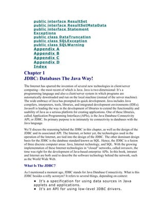 public interface ResultSet
       public interface ResultSetMetaData
       public interface Statement
       Exceptions
       public class DataTruncation
       public class SQLException
       public class SQLWarning
       Appendix          A
       Appendix          B
       Appendix          C
       Appendix          D
       Index
Chapter 1
JDBC: Databases The Java Way!
The Internet has spurred the invention of several new technologies in client/server
computing—the most recent of which is Java. Java is two-dimensional: It’s a
programming language and also a client/server system in which programs are
automatically downloaded and run on the local machine (instead of the server machine).
The wide embrace of Java has prompted its quick development. Java includes Java
compilers, interpreters, tools, libraries, and integrated development environments (IDEs).
Javasoft is leading the way in the development of libraries to extend the functionality and
usability of Java as a serious platform for creating applications. One of these libraries,
called Application Programming Interfaces (APIs), is the Java Database Connectivity
API, or JDBC. Its primary purpose is to intimately tie connectivity to databases with the
Java language.
We’ll discuss the reasoning behind the JDBC in this chapter, as well as the design of the
JDBC and its associated API. The Internet, or better yet, the technologies used in the
operation of the Internet, are tied into the design of the JDBC. The other dominant design
basis for the JDBC is the database standard known as SQL. Hence, the JDBC is a fusion
of three discrete computer areas: Java, Internet technology, and SQL. With the growing
implementation of these Internet technologies in “closed” networks, called intranets, the
time was right for the development of Java-based enterprise APIs. In this book, intranet
and Internet are both used to describe the software technology behind the network, such
as the World Wide Web.

What Is The JDBC?
As I mentioned a moment ago, JDBC stands for Java Database Connectivity. What is this
JDBC besides a nifty acronym? It refers to several things, depending on context:
       • It’s a specification for using data sources in Java
       applets and applications.
       • It’s an API for using low-level JDBC drivers.
 