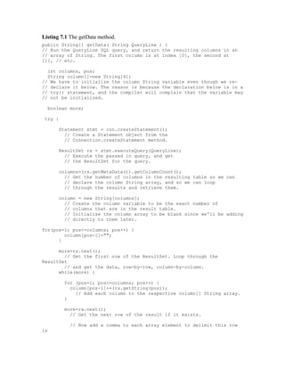 Listing 7.1 The getData method.
public String[] getData( String QueryLine ) {
// Run the QueryLine SQL query, and return the resulting columns in an
// array of String. The first column is at index [0], the second at
[1], // etc.

  int columns, pos;
  String column[]=new String[4];
// We have to initialize the column String variable even though we re-
// declare it below. The reason is because the declaration below is in a
// try{} statement, and the compiler will complain that the variable may
// not be initialized.

  boolean more;

 try {

       Statement stmt = con.createStatement();
         // Create a Statement object from the
         // Connection.createStatement method.

       ResultSet rs = stmt.executeQuery(QueryLine);
         // Execute the passed in query, and get
         // the ResultSet for the query.

       columns=(rs.getMetaData()).getColumnCount();
         // Get the number of columns in the resulting table so we can
         // declare the column String array, and so we can loop
         // through the results and retrieve them.

       column = new String[columns];
         // Create the column variable to be the exact number of
         // columns that are in the result table.
         // Initialize the column array to be blank since we'll be adding
         // directly to them later.

for(pos=1; pos<=columns; pos++) {
        column[pos-1]="";
      }

      more=rs.next();
        // Get the first row of the ResultSet. Loop through the
ResultSet
        // and get the data, row-by-row, column-by-column.
      while(more) {

         for (pos=1; pos<=columns; pos++) {
           column[pos-1]+=(rs.getString(pos));
             // Add each column to the respective column[] String array.
         }

         more=rs.next();
           // Get the next row of the result if it exists.

           // Now add a comma to each array element to delimit this row
is
 