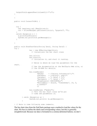 OutputField.appendText(columnD[i]+"n");
}

}

public void ConnectToDB() {


    try {
      new imaginary.sql.iMsqlDriver();
      con = DriverManager.getConnection(url, "prpatel", "");
    }
    catch( Exception e ) {
      e.printStackTrace();
      System.out.println(e.getMessage());
    }

}

public void ShowChartData(String Data1, String Data2) {
try {
                bar = new NFBarchartApp(this);
                  // Instantiate the bar chart class

                   bar.init();
                   bar.start();
                     // Initialize it, and start it running.

                      // Below is where we load the parameters for the
chart.
                      // See the documentation at the NetCharts Web site, or
                      // the CD-ROM for details.

                   bar.loadParams(
                           "Header     =       ('Salary Information');"+
                           "DataSets   =       ('Salary', red);"+
                           "DataSet1   =       "+ Data1 + ";"+
                           "BarLabels =        "+ Data2 + ";"+
                           "GraphLayout=       HORIZONTAL;"+
                           "BottomAxis =       (black, 'TimesRoman', 14, 0,
                           0,100000)"
                           );

                   bar.loadParams ("Update");
                     // Tell the bar chart class we've put
                     // some new parameters in.

          } catch (Exception e) {
                  System.out.println (e.getMessage());
          }

} // More to come following some comments…
The bar chart class from the NetCharts package uses a method to load the values for the
chart. We have to define the labels and corresponding values, but this is generally
straightforward. Because our data is formatted in a comma-delimited fashion, we don’t
 