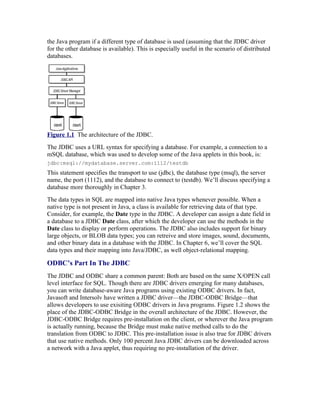 the Java program if a different type of database is used (assuming that the JDBC driver
for the other database is available). This is especially useful in the scenario of distributed
databases.




Figure 1.1 The architecture of the JDBC.
The JDBC uses a URL syntax for specifying a database. For example, a connection to a
mSQL database, which was used to develop some of the Java applets in this book, is:
jdbc:msql://mydatabase.server.com:1112/testdb
This statement specifies the transport to use (jdbc), the database type (msql), the server
name, the port (1112), and the database to connect to (testdb). We’ll discuss specifying a
database more thoroughly in Chapter 3.
The data types in SQL are mapped into native Java types whenever possible. When a
native type is not present in Java, a class is available for retrieving data of that type.
Consider, for example, the Date type in the JDBC. A developer can assign a date field in
a database to a JDBC Date class, after which the developer can use the methods in the
Date class to display or perform operations. The JDBC also includes support for binary
large objects, or BLOB data types; you can retreive and store images, sound, documents,
and other binary data in a database with the JDBC. In Chapter 6, we’ll cover the SQL
data types and their mapping into Java/JDBC, as well object-relational mapping.

ODBC’s Part In The JDBC
The JDBC and ODBC share a common parent: Both are based on the same X/OPEN call
level interface for SQL. Though there are JDBC drivers emerging for many databases,
you can write database-aware Java programs using existing ODBC drivers. In fact,
Javasoft and Intersolv have written a JDBC driver—the JDBC-ODBC Bridge—that
allows developers to use exisiting ODBC drivers in Java programs. Figure 1.2 shows the
place of the JDBC-ODBC Bridge in the overall architecture of the JDBC. However, the
JDBC-ODBC Bridge requires pre-installation on the client, or wherever the Java program
is actually running, because the Bridge must make native method calls to do the
translation from ODBC to JDBC. This pre-installation issue is also true for JDBC drivers
that use native methods. Only 100 percent Java JDBC drivers can be downloaded across
a network with a Java applet, thus requiring no pre-installation of the driver.
 