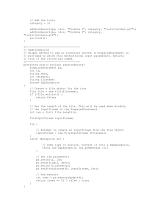 // Add the tools
    category = 3;

    addIconRecord(ps, id++, "Toolbox 1", category, "tools/toolbox.gif");
    addIconRecord(ps, id++, "Toolbox 2", category,
"tools/toolbox1.gif");
    ps.close();
}

//——————————————————————————————————
// AddIconRecord
// Helper method to add an IconStore record. A PreparedStatement is
// provided to which this method binds input parameters. Returns
// true if the record was added.
//——————————————————————————————————
protected static boolean addIconRecord(
    PreparedStatement ps,
    int id,
    String desc,
    int category,
    String filename)
    throws SQLException
{
    // Create a file object for the icon
    File file = new File(filename);
    if (!file.exists()) {
        return false;
    }

    // Get the length of the file. This will be used when binding
    // the InputStream to the PreparedStatement.
    int len = (int) file.length();

    FileInputStream inputStream;

    try {

        // Attempt to create an InputStream from the File object
        inputStream = new FileInputStream (filename);
    }
    catch (Exception ex) {

            // Some type of failure. Convert it into a SQLException.
            throw new SQLException (ex.getMessage ());
        }

        // Set the parameters
        ps.setInt(1, id);
        ps.setString(2, desc);
        ps.setInt(3,category);
        ps.setBinaryStream(4, inputStream, len);

        // Now execute
        int rows = ps.executeUpdate();
        return (rows == 0) ? false : true;
    }
}
 
