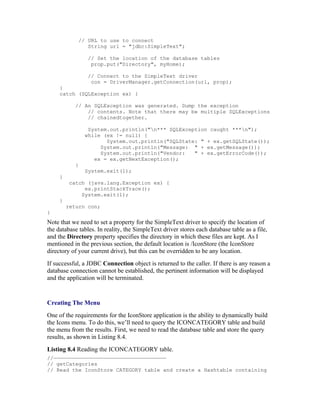 // URL to use to connect
                String url = "jdbc:SimpleText";

                 // Set the location of the database tables
                  prop.put("Directory", myHome);

                 // Connect to the SimpleText driver
                  con = DriverManager.getConnection(url, prop);
     }
     catch (SQLException ex) {

            // An SQLException was generated. Dump the exception
                // contents. Note that there may be multiple SQLExceptions
                // chainedtogether.

                 System.out.println("n*** SQLException caught ***n");
                while (ex != null) {
                       System.out.println("SQLState: " + ex.getSQLState());
                     System.out.println("Message: " + ex.getMessage());
                     System.out.println("Vendor:   " + ex.getErrorCode());
                   ex = ex.getNextException();
            }
                System.exit(1);
     }
          catch (java.lang.Exception ex) {
               ex.printStackTrace();
              System.exit(1);
     }
         return con;
}
Note that we need to set a property for the SimpleText driver to specify the location of
the database tables. In reality, the SimpleText driver stores each database table as a file,
and the Directory property specifies the directory in which these files are kept. As I
mentioned in the previous section, the default location is /IconStore (the IconStore
directory of your current drive), but this can be overridden to be any location.
If successful, a JDBC Connection object is returned to the caller. If there is any reason a
database connection cannot be established, the pertinent information will be displayed
and the application will be terminated.


Creating The Menu
One of the requirements for the IconStore application is the ability to dynamically build
the Icons menu. To do this, we’ll need to query the ICONCATEGORY table and build
the menu from the results. First, we need to read the database table and store the query
results, as shown in Listing 8.4.
Listing 8.4 Reading the ICONCATEGORY table.
//————————————————————————————————————
// getCategories
// Read the IconStore CATEGORY table and create a Hashtable containing
 