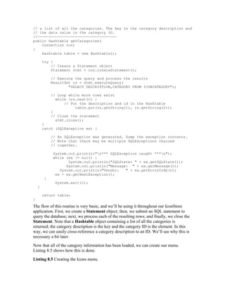 // a list of all the categories. The key is the category description and
// the data value is the category ID.
//————————————————————————————————————
public Hashtable getCategories(
    Connection con)
{
    Hashtable table = new Hashtable();

        try {
            // Create a Statement object
            Statement stmt = con.createStatement();

             // Execute the query and process the results
             ResultSet rs = stmt.executeQuery(
                     "SELECT DESCRIPTION,CATEGORY FROM ICONCATEGORY");

             // Loop while more rows exist
               while (rs.next()) {
                   // Put the description and id in the Hashtable
                        table.put(rs.getString(1), rs.getString(2));
             }
             // Close the statement
               stmt.close();
        }
        catch (SQLException ex) {

             // An SQLException was generated. Dump the exception contents.
             // Note that there may be multiple SQLExceptions chained
             // together.

              System.out.println("n*** SQLException caught ***n");
              while (ex != null) {
                     System.out.println("SQLState: " + ex.getSQLState());
                    System.out.println("Message: " + ex.getMessage());
                 System.out.println("Vendor:   " + ex.getErrorCode());
               ex = ex.getNextException();
         }
               System.exit(1);
    }

        return table;
}
The flow of this routine is very basic, and we’ll be using it throughout our IconStore
application. First, we create a Statement object; then, we submit an SQL statement to
query the database; next, we process each of the resulting rows; and finally, we close the
Statement. Note that a Hashtable object containing a list of all the categories is
returned; the category description is the key and the category ID is the element. In this
way, we can easily cross-reference a category description to an ID. We’ll see why this is
necessary a bit later.
Now that all of the category information has been loaded, we can create our menu.
Listing 8.5 shows how this is done.
Listing 8.5 Creating the Icons menu.
 