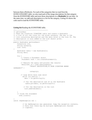 between them effortlessly. For each of the categories that we read from the
ICONCATEGORY table, we also read each of the image descriptions for that category
from the ICONSTORE table and store those descriptions in a Hashtable for use later. At
the same time, we add each description to a list for the category. Listing 8.6 shows the
code used to read the ICONSTORE table.


Listing 8.6 Reading the ICONSTORE table.
//————————————————————————————————————
// getIconDesc
// Read the IconStore ICONSTORE table and create a Hashtable
// a list of all the icons for the given category. The key is the
// icon containing description and the data value is the icon ID. The
// description is also added to the List object given.
//————————————————————————————————————
public Hashtable getIconDesc(
    Connection con,
    String category,
    List list)
{
    Hashtable table = new Hashtable();
    String desc;

    try {
        // Create a Statement object
          Statement stmt = con.createStatement();

        // Execute the query and process the results
         ResultSet rs = stmt.executeQuery(
                  "SELECT DESCRIPTION,ID FROM ICONSTORE WHERE
CATEGORY=" +

                      category);

         // Loop while more rows exist
           while (rs.next()) {
             desc = rs.getString(1);

             // Put the description and ID in the Hashtable
               table.put(desc, rs.getString(2));

             // Put the description in the list
              list.addItem(desc);

    }
    // Close the statement
      stmt.close();

}
catch (SQLException ex) {

            // An SQLException was generated. Dump the exception contents.
            // Note that there may be multiple SQLExceptions chained
            // together.
 