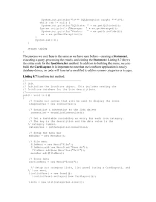 System.out.println("n*** SQLException caught ***n");
             while (ex != null) {
              System.out.println("SQLState: " + ex.getSQLState());
             System.out.println("Message: " + ex.getMessage());
              System.out.println("Vendor:   " + ex.getErrorCode());
              ex = ex.getNextException();
         }
         System.exit(1);
    }

    return table;
}
The process we used here is the same as we have seen before—creating a Statement,
executing a query, processing the results, and closing the Statement. Listing 8.7 shows
the entire code for the IconStore.init method. In addition to building the menu, we also
build the CardLayout. It is important to note that the IconStore application is totally
database-driven; no code will have to be modified to add or remove categories or images.
Listing 8.7 IconStore init method.
//————————————————————————————————————
// init
// Initialize the IconStore object. This includes reading the
// IconStore database for the icon descriptions.
//————————————————————————————————————
public void init()
{
    // Create our canvas that will be used to display the icons
    imageCanvas = new IconCanvas();

     // Establish a connection to the JDBC driver
      connection = establishConnection();

     // Get a Hashtable containing an entry for each icon category.
     // The key is the description and the data value is the
    // category number.
     categories = getCategories(connection);

     // Setup the menu bar
     menuBar = new MenuBar();

     // File menu
      fileMenu = new Menu("File");
      fileMenu.add(new MenuItem("Save As"));
       fileMenu.add(new MenuItem("Exit"));
      menuBar.add(fileMenu);

     // Icons menu
     sectionMenu = new Menu("Icons");

      // Setup our category lists, list panel (using a CardLayout), and
    // icon menu.
     iconListPanel = new Panel();
       iconListPanel.setLayout(new CardLayout());

     lists = new List[categories.size()];
 